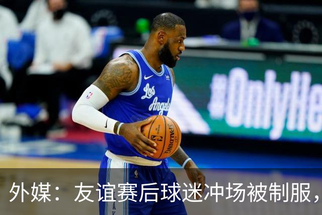 外媒：友谊赛后球迷冲场被制服，凯塞多上前沟通保护球迷